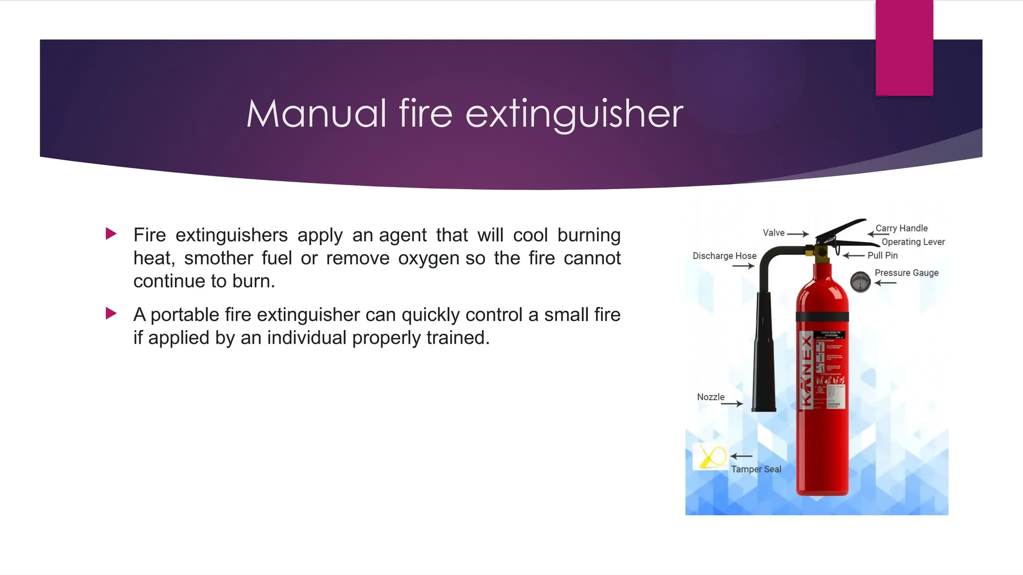 Manual fire extinguisher
 Fire extinguishers apply an agent that will cool burning
heat, smother fuel or remove oxygen so the fire cannot
continue to burn.
 A portable fire extinguisher can quickly control a small fire
if applied by an individual properly trained.
 