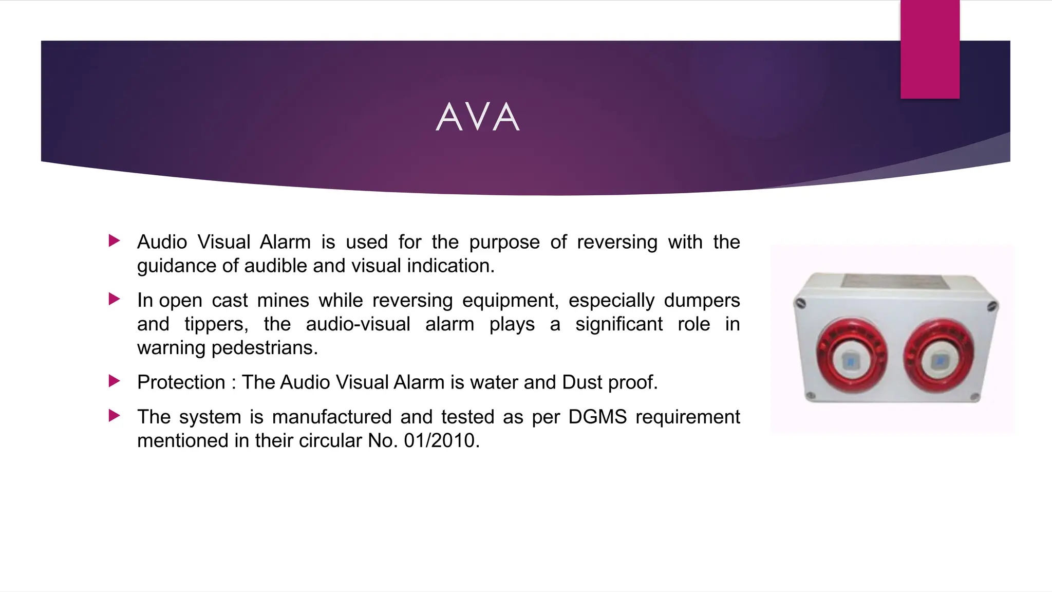 AVA
 Audio Visual Alarm is used for the purpose of reversing with the
guidance of audible and visual indication.
 In open cast mines while reversing equipment, especially dumpers
and tippers, the audio-visual alarm plays a significant role in
warning pedestrians.
 Protection : The Audio Visual Alarm is water and Dust proof.
 The system is manufactured and tested as per DGMS requirement
mentioned in their circular No. 01/2010.
 