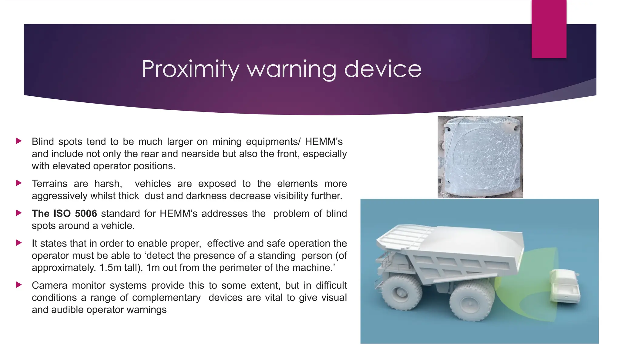 Proximity warning device
 Blind spots tend to be much larger on mining equipments/ HEMM’s
and include not only the rear and nearside but also the front, especially
with elevated operator positions.
 Terrains are harsh, vehicles are exposed to the elements more
aggressively whilst thick dust and darkness decrease visibility further.
 The ISO 5006 standard for HEMM’s addresses the problem of blind
spots around a vehicle.
 It states that in order to enable proper, effective and safe operation the
operator must be able to ‘detect the presence of a standing person (of
approximately. 1.5m tall), 1m out from the perimeter of the machine.’
 Camera monitor systems provide this to some extent, but in difficult
conditions a range of complementary devices are vital to give visual
and audible operator warnings
 