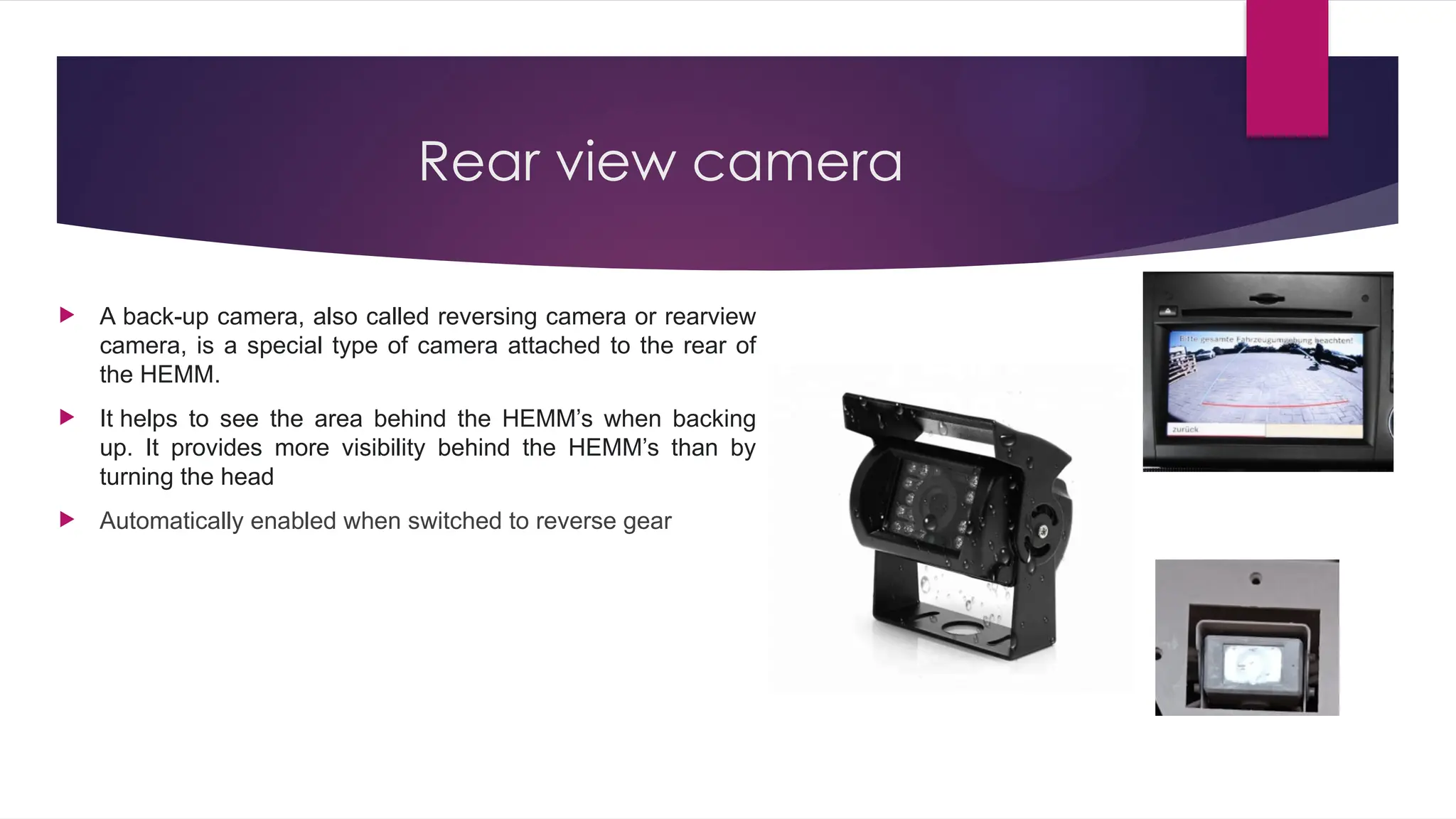 Rear view camera
 A back-up camera, also called reversing camera or rearview
camera, is a special type of camera attached to the rear of
the HEMM.
 It helps to see the area behind the HEMM’s when backing
up. It provides more visibility behind the HEMM’s than by
turning the head
 Automatically enabled when switched to reverse gear
 