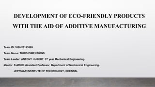 DEVELOPMENT OF ECO-FRIENDLY PRODUCTS
WITH THE AID OF ADDITIVE MANUFACTURING
Team ID: VISH20193869
Team Name: THIRD DIMENSIONS
Team Leader: ANTONY HUBERT, 3rd year Mechanical Engineering.
Mentor: S ARUN, Assistant Professor, Department of Mechanical Engineering.
JEPPIAAR INSTITUTE OF TECHNOLOGY, CHENNAI.
 