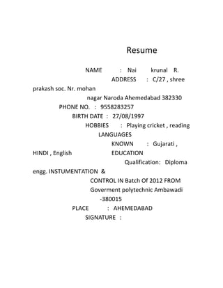 Resume 
NAME : Nai krunal R. 
ADDRESS : C/27 , shree 
prakash soc. Nr. mohan 
nagar Naroda Ahemedabad 382330 
PHONE NO. : 9558283257 
BIRTH DATE : 27/08/1997 
HOBBIES : Playing cricket , reading 
LANGUAGES 
KNOWN : Gujarati , 
HINDI , English EDUCATION 
Qualification: Diploma 
engg. INSTUMENTATION & 
CONTROL IN Batch Of 2012 FROM 
Goverment polytechnic Ambawadi 
-380015 
PLACE : AHEMEDABAD 
SIGNATURE : 
