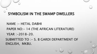 SYMBOLISM IN THE SWAMP DWELLERS
NAME :- HETAL DABHI
PAPER NO:- 14 (THE AFRICAN LITERATURE)
YEAR :-2018-20.
SUBMITTED TO :- S. B GARDI DEPARTMENT OF
ENGLISH, MKBU.
 