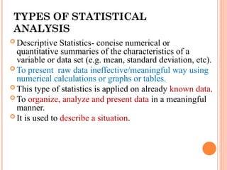 TYPES OF STATISTICAL
ANALYSIS
 Descriptive Statistics- concise numerical or
quantitative summaries of the characteristics of a
variable or data set (e.g. mean, standard deviation, etc).
 To present raw data ineffective/meaningful way using
numerical calculations or graphs or tables.
 This type of statistics is applied on already known data.
 To organize, analyze and present data in a meaningful
manner.
 It is used to describe a situation.
 