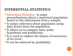 INFERENTIAL STATISTICS
 Inferential Statistics- to make
generalizations about a statistical population
based on the information from a sample.
 It makes inference about population using
data drawn from the population.
 It allows us to compare data, make
hypothesis and predictions.
 It is used to explain the chance of occurrence
of an event.
 It can be achieved by probability.
 