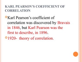 KARL PEARSON’S COEFFICIENT OF
CORRELATION
Karl Pearson’s coefficient of
correlation was discovered by Bravais
in 1846, but Karl Pearson was the
first to describe, in 1896.
1920- theory of correlation.
 