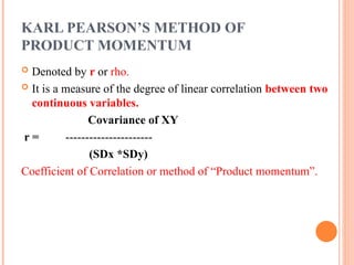 KARL PEARSON’S METHOD OF
PRODUCT MOMENTUM
 Denoted by r or rho.
 It is a measure of the degree of linear correlation between two
continuous variables.
Covariance of XY
r = ----------------------
(SDx *SDy)
Coefficient of Correlation or method of “Product momentum”.
 