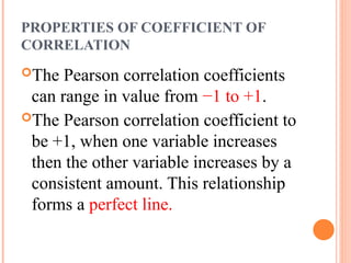 PROPERTIES OF COEFFICIENT OF
CORRELATION
The Pearson correlation coefficients
can range in value from −1 to +1.
The Pearson correlation coefficient to
be +1, when one variable increases
then the other variable increases by a
consistent amount. This relationship
forms a perfect line.
 