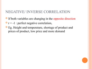 NEGATIVE/ INVERSE CORRELATION
 If both variables are changing in the opposite direction
 r = -1 : perfect negative correlation,
 Eg. Height and temperature, shortage of product and
prices of product, low price and more demand
 