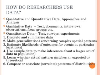 HOW DO RESEARCHERS USE
DATA?
 Qualitative and Quantitative Data, Approaches and
Analysis
 Qualitative Data – Text, documents, interviews,
observations, focus groups etc.
 Quantitative Data – Test, surveys, experiments
1. Describe and summarize data
2. Make generalizations concerning complex spatial patterns
3. Estimate likelihoods of outcomes for events at particular
location(s)
4. Use sample data to make inferences about a larger set of
data (a population)
5. Learn whether actual pattern matches an expected or
theoretical
6. Compare or associate (correlate) patterns of distributions
 