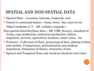 S
SPATIAL AND NON-SPATIAL DATA
PATIAL AND NON-SPATIAL DATA
 Spatial Data – Location, latitude, longitude, msl
 Natural or constructed features - Ocean, forest, lake, reservoir etc.
(Map Coordinates X, Y OR Latitude, Longitude )
Non-spatial data/Attribute data – SR, CSR, literacy, standard of
living, crop production, industrial production, labour,
migration, poverty, agriculture landuse, smart cities, etc
 Features : Collection of Data, processing of data, ploting of data
and models, Comparisons, generalization and making
hypothesis, formation of theory, formation of law
 Spatial and Temporal Data and Analysis (location and time)
 