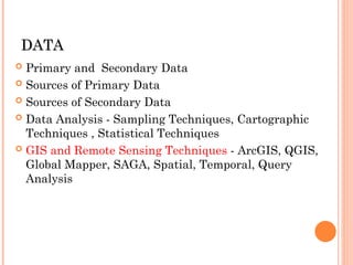 DATA
DATA
 Primary and Secondary Data
 Sources of Primary Data
 Sources of Secondary Data
 Data Analysis - Sampling Techniques, Cartographic
Techniques , Statistical Techniques
 GIS and Remote Sensing Techniques - ArcGIS, QGIS,
Global Mapper, SAGA, Spatial, Temporal, Query
Analysis
 