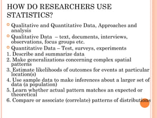 HOW DO RESEARCHERS USE
STATISTICS?
 Qualitative and Quantitative Data, Approaches and
analysis
 Qualitative Data – text, documents, interviews,
observations, focus groups etc.
 Quantitative Data – Test, surveys, experiments
1. Describe and summarize data
2. Make generalizations concerning complex spatial
patterns
3. Estimate likelihoods of outcomes for events at particular
location(s)
4. Use sample data to make inferences about a larger set of
data (a population)
5. Learn whether actual pattern matches an expected or
theoretical
6. Compare or associate (correlate) patterns of distributions
 