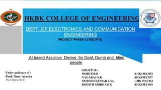 DEPT. OF ELECTRONICS AND COMMUNICATION
ENGINEERING
AI based Assistive Device for Deaf, Dumb and blind
people
HKBK COLLEGE OF ENGINEERING
Under guidance of :
Prof. Noor Ayesha
Prof, Dept of ECE
GROUP 10 :
MOHITH.D -1HK19EC052
NAGARAJ S.K -1HK19EC057
NITHISH KUMAR JHA -1HK19EC061
ROHITH SRIDHAR K -1HK19EC069
PROJECT PHASE-2 [18ECP78]
 