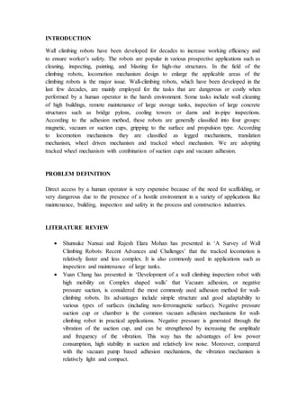 INTRODUCTION
Wall climbing robots have been developed for decades to increase working efficiency and
to ensure worker’s safety. The robots are popular in various prospective applications such as
cleaning, inspecting, painting, and blasting for high-rise structures. In the field of the
climbing robots, locomotion mechanism design to enlarge the applicable areas of the
climbing robots is the major issue. Wall-climbing robots, which have been developed in the
last few decades, are mainly employed for the tasks that are dangerous or costly when
performed by a human operator in the harsh environment. Some tasks include wall cleaning
of high buildings, remote maintenance of large storage tanks, inspection of large concrete
structures such as bridge pylons, cooling towers or dams and in-pipe inspections.
According to the adhesion method, these robots are generally classified into four groups:
magnetic, vacuum or suction cups, gripping to the surface and propulsion type. According
to locomotion mechanisms they are classified as legged mechanisms, translation
mechanism, wheel driven mechanism and tracked wheel mechanism. We are adopting
tracked wheel mechanism with combination of suction cups and vacuum adhesion.
PROBLEM DEFINITION
Direct access by a human operator is very expensive because of the need for scaffolding, or
very dangerous due to the presence of a hostile environment in a variety of applications like
maintenance, building, inspection and safety in the process and construction industries.
LITERATURE REVIEW
 Shunsuke Nansai and Rajesh Elara Mohan has presented in ‘A Survey of Wall
Climbing Robots: Recent Advances and Challenges’ that the tracked locomotion is
relatively faster and less complex. It is also commonly used in applications such as
inspection and maintenance of large tanks.
 Yuan Chang has presented in ‘Development of a wall climbing inspection robot with
high mobility on Complex shaped walls’ that Vacuum adhesion, or negative
pressure suction, is considered the most commonly used adhesion method for wall-
climbing robots. Its advantages include simple structure and good adaptability to
various types of surfaces (including non-ferromagnetic surface). Negative pressure
suction cup or chamber is the common vacuum adhesion mechanisms for wall-
climbing robot in practical applications. Negative pressure is generated through the
vibration of the suction cup, and can be strengthened by increasing the amplitude
and frequency of the vibration. This way has the advantages of low power
consumption, high stability in suction and relatively low noise. Moreover, compared
with the vacuum pump based adhesion mechanisms, the vibration mechanism is
relatively light and compact.
 
