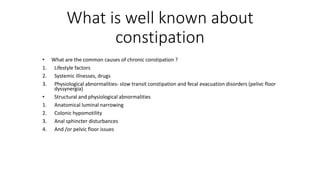 What is well known about
constipation
• What are the common causes of chronic constipation ?
1. Lifestyle factors
2. Systemic illnesses, drugs
3. Physiological abnormalities- slow transit constipation and fecal evacuation disorders (pelivc floor
dyssynergia)
• Structural and physiological abnormalities
1. Anatomical luminal narrowing
2. Colonic hypomotility
3. Anal sphincter disturbances
4. And /or pelvic floor issues
 