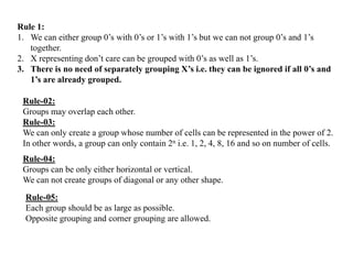 Rule 1:
1. We can either group 0‟s with 0‟s or 1‟s with 1‟s but we can not group 0‟s and 1‟s
together.
2. X representing don‟t care can be grouped with 0‟s as well as 1‟s.
3. There is no need of separately grouping X’s i.e. they can be ignored if all 0’s and
1’s are already grouped.
Rule-02:
Groups may overlap each other.
Rule-03:
We can only create a group whose number of cells can be represented in the power of 2.
In other words, a group can only contain 2n i.e. 1, 2, 4, 8, 16 and so on number of cells.
Rule-04:
Groups can be only either horizontal or vertical.
We can not create groups of diagonal or any other shape.
Rule-05:
Each group should be as large as possible.
Opposite grouping and corner grouping are allowed.
 