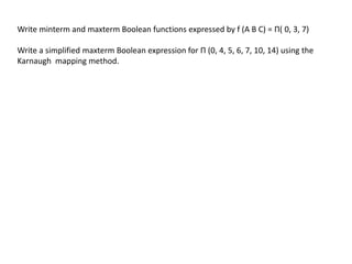 Write minterm and maxterm Boolean functions expressed by f (A B C) = Π( 0, 3, 7)
Write a simplified maxterm Boolean expression for Π (0, 4, 5, 6, 7, 10, 14) using the
Karnaugh mapping method.
 