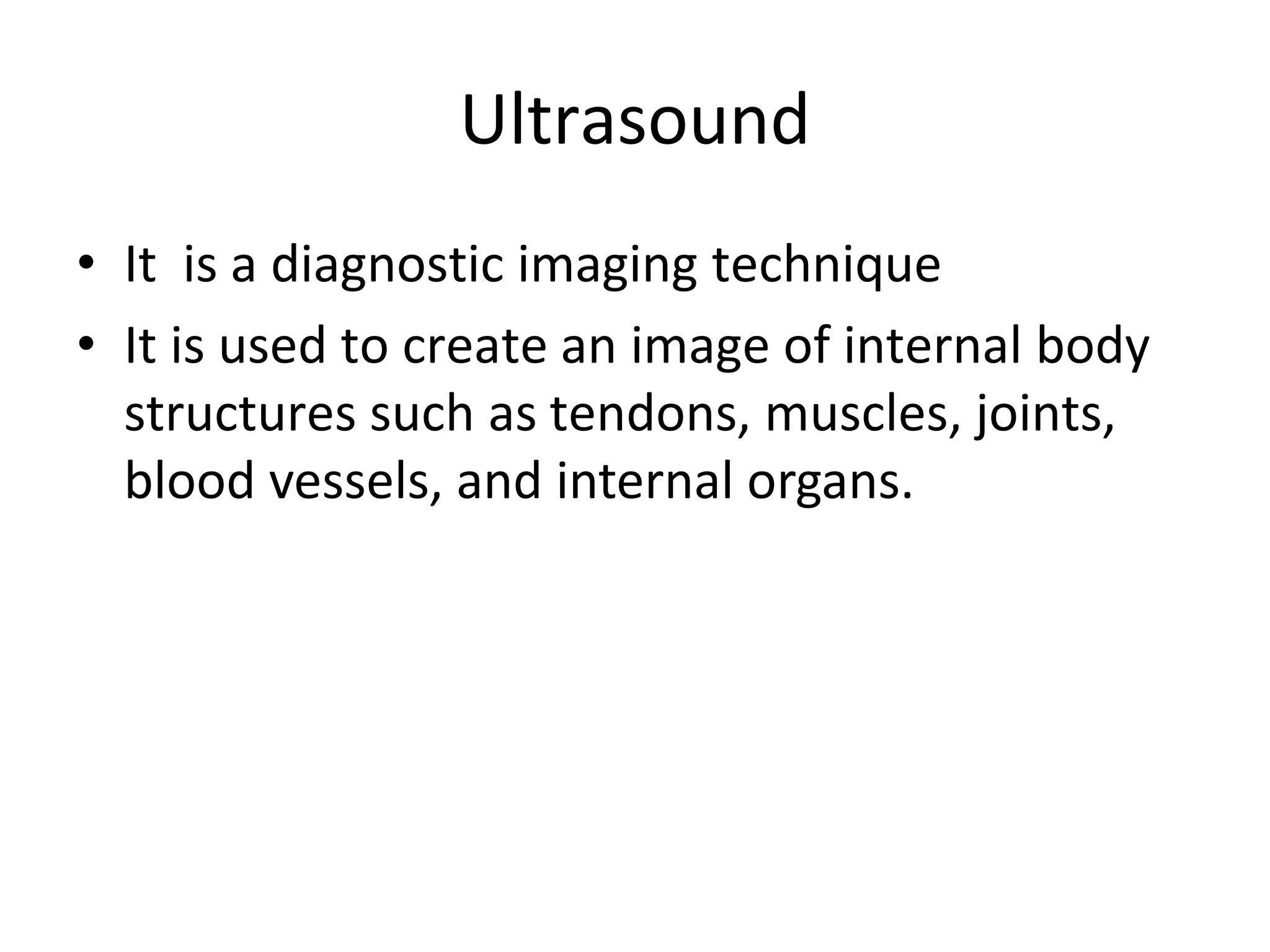 Ultrasound
• It is a diagnostic imaging technique
• It is used to create an image of internal body
structures such as tendons, muscles, joints,
blood vessels, and internal organs.
 