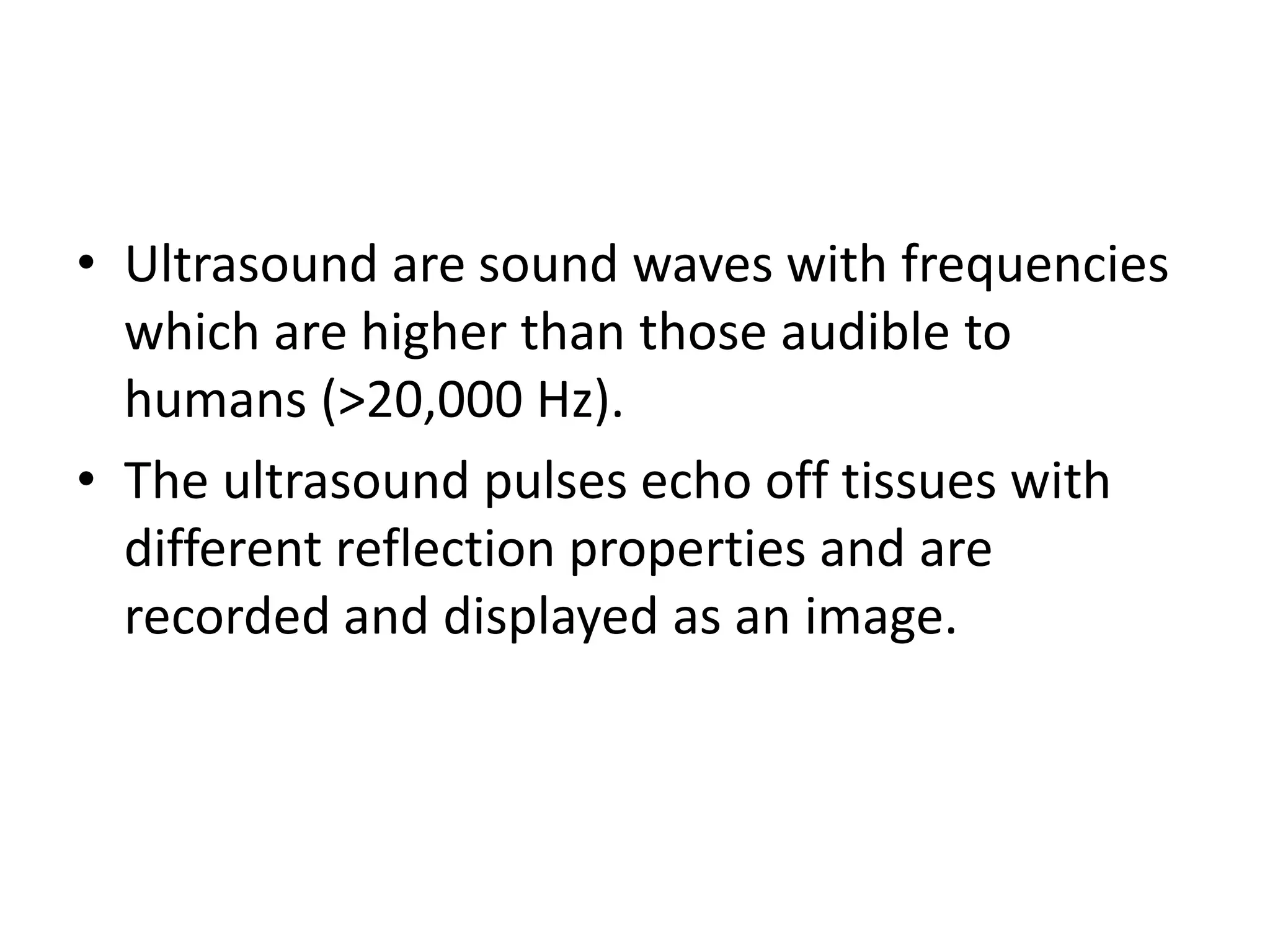 • Ultrasound are sound waves with frequencies
which are higher than those audible to
humans (>20,000 Hz).
• The ultrasound pulses echo off tissues with
different reflection properties and are
recorded and displayed as an image.
 