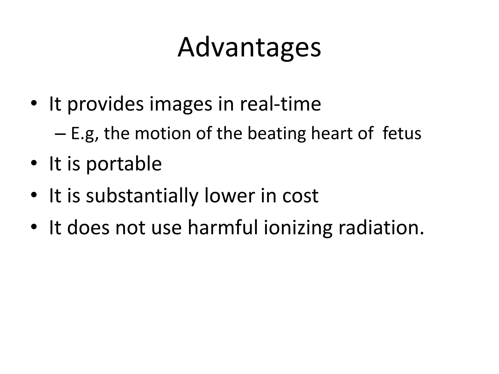 Advantages
• It provides images in real-time
– E.g, the motion of the beating heart of fetus
• It is portable
• It is substantially lower in cost
• It does not use harmful ionizing radiation.
 
