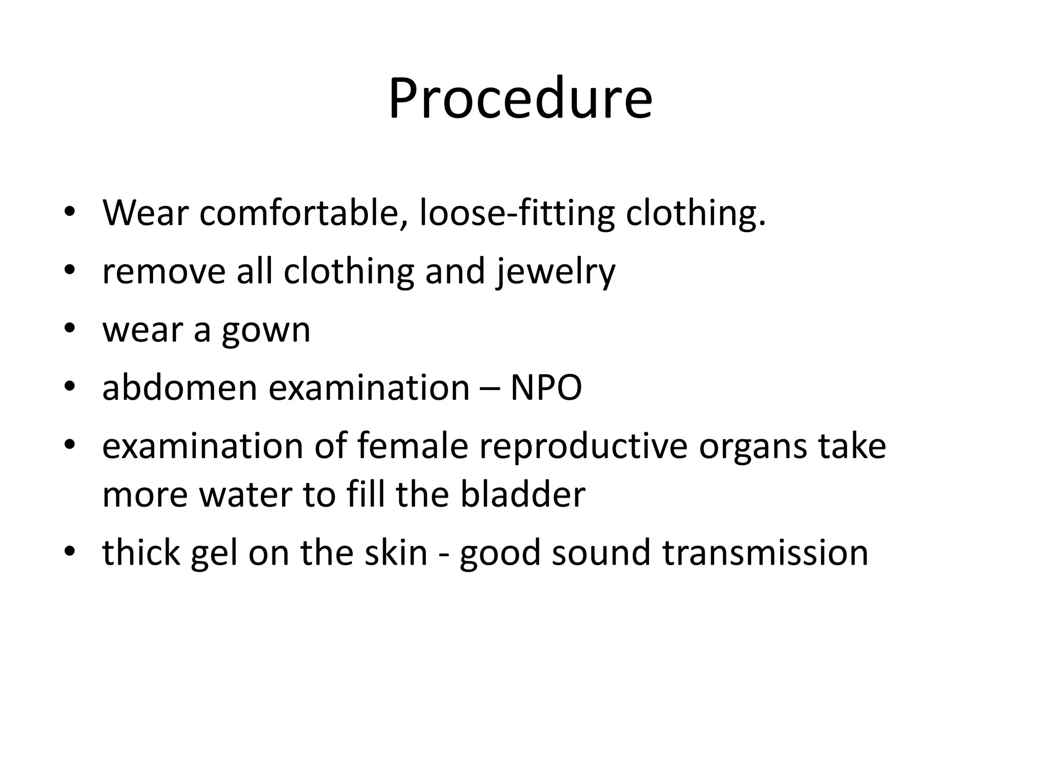 Procedure
• Wear comfortable, loose-fitting clothing.
• remove all clothing and jewelry
• wear a gown
• abdomen examination – NPO
• examination of female reproductive organs take
more water to fill the bladder
• thick gel on the skin - good sound transmission
 