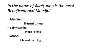 In the name of Allah, who is the most
Beneficent and Merciful
• Submitted to:
Sir Ismail zahoor
• Submitted by:
Syeda Fatima
• Subject:
Life and Learning
 
