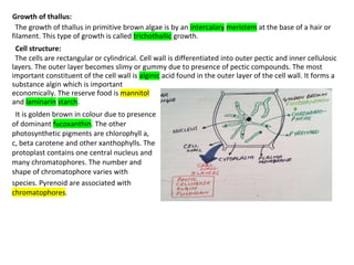 Growth of thallus:
The growth of thallus in primitive brown algae is by an intercalary meristem at the base of a hair or
filament. This type of growth is called trichothallic growth.
Cell structure:
The cells are rectangular or cylindrical. Cell wall is differentiated into outer pectic and inner cellulosic
layers. The outer layer becomes slimy or gummy due to presence of pectic compounds. The most
important constituent of the cell wall is alginic acid found in the outer layer of the cell wall. It forms a
substance algin which is important
economically. The reserve food is mannitol
and laminarin starch.
It is golden brown in colour due to presence
of dominant fucoxanthin. The other
photosynthetic pigments are chlorophyll a,
c, beta carotene and other xanthophylls. The
protoplast contains one central nucleus and
many chromatophores. The number and
shape of chromatophore varies with
species. Pyrenoid are associated with
chromatophores.
 