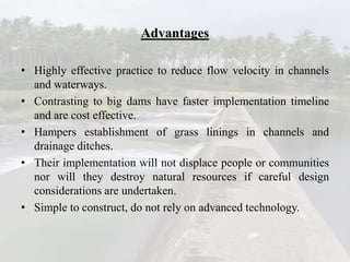 Advantages
• Highly effective practice to reduce flow velocity in channels
and waterways.
• Contrasting to big dams have faster implementation timeline
and are cost effective.
• Hampers establishment of grass linings in channels and
drainage ditches.
• Their implementation will not displace people or communities
nor will they destroy natural resources if careful design
considerations are undertaken.
• Simple to construct, do not rely on advanced technology.
 