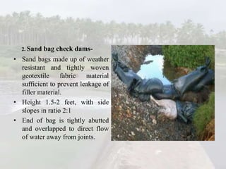 2. Sand bag check dams-
• Sand bags made up of weather
resistant and tightly woven
geotextile fabric material
sufficient to prevent leakage of
filler material.
• Height 1.5-2 feet, with side
slopes in ratio 2:1
• End of bag is tightly abutted
and overlapped to direct flow
of water away from joints.
 