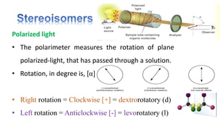 Polarized light
• The polarimeter measures the rotation of plane
polarized-light, that has passed through a solution.
• Rotation, in degree is, [α]
• Right rotation = Clockwise [+] = dextrorotatory (d)
• Left rotation = Anticlockwise [-] = levorotatory (l)
 