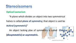 Optical isomerism
“A plane which divides an object into two symmetrical
halves is called plane of symmetry; that object is said be
Achiral (symmetric)”
An object lacking plae of symmettry is called Chiral
(dissymmetric) or asymmetric.
 