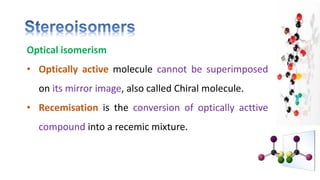 Optical isomerism
• Optically active molecule cannot be superimposed
on its mirror image, also called Chiral molecule.
• Recemisation is the conversion of optically acttive
compound into a recemic mixture.
 