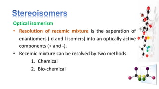 Optical isomerism
• Resolution of recemic mixture is the saperation of
enantiomers ( d and l isomers) into an optically active
components (+ and -).
• Recemic mixture can be resolved by two methods:
1. Chemical
2. Bio-chemical
 