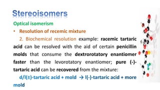 Optical isomerism
• Resolution of recemic mixture
2. Biochemical resolution example: racemic tartaric
acid can be resolved with the aid of certain penicillin
molds that consume the dextrorotatory enantiomer
faster than the levorotatory enantiomer; pure (-)-
tartaric acid can be recovered from the mixture:
 