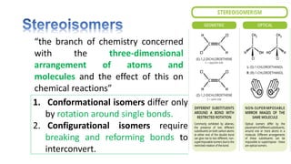 “the branch of chemistry concerned
with the three-dimensional
arrangement of atoms and
molecules and the effect of this on
chemical reactions”
1. Conformational isomers differ only
by rotation around single bonds.
2. Configurational isomers require
breaking and reforming bonds to
interconvert.
 