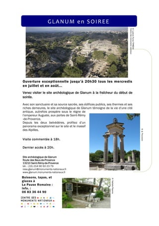 Boissons, tapas, et
glaces à
La Pause Romaine :
info. :
06 83 36 44 90
Ouverture exceptionnelle jusqu’à 20h30 tous les mercredis
en juillet et en août...
Avec son sanctuaire et sa source sacrée, ses édifices publics, ses thermes et ses
riches demeures, le site archéologique de Glanum témoigne de la vie d’une cité
antique, autrefois prospère sous le règne de
l’empereur Auguste, aux portes de Saint-Rémy
-de-Provence.
Depuis les deux belvédères, profitez d’un
panorama exceptionnel sur le site et le massif
des Alpilles.
Visite commentée à 18h.
Dernier accès à 20h.
Site archéologique de Glanum
Route des Baux-de-Provence
13210 Saint-Rémy-de-Provence
tél. : (33) (0)4 90 92 23 79
resa.glanum@monuments-nationaux.fr
www.glanum.monuments-nationaux.fr
Venez visiter le site archéologique de Glanum à la fraîcheur du début de
soirée.
GLANUM en SOIREE
©LudovicFortin-TIMEDIA
Centredesmonumentsnationaux
©JLThouvenin
©NathaliePiqueras
 