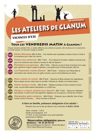 Les ATELIERS de GLANUM
VACANCES D’ETE
Atelier Mosaïque dès 5 ans : A la manière des mosaïstes romains chacun s’initie à
la mosaïque pour créer son œuvre.
Chasse aux sesterces dès 7 ans : Pour découvrir le trésor, réalise ta bourse puis
pars à la recherche des indices à travers la ville de Glanum !
Plantations à la grecque dès 7 ans : Décore un pot en terre à la façon d’un vase
grec (peinture à figure rouge) et plantes y une graine que tu feras pousser chez toi.
Les Playmobils visitent Glanum dès 6 ans : Costume nos Playmobils et
reconstitue des scènes de la vie gallo-romaine, que tu immortaliseras en photo.
Beau comme un romain dès 6 ans : Garcons et filles portaient de magnifiques
bijoux signes de leur statut dans la société. Fabrique ta «Bulla» et d’autres bijoux.
Atelier lampes à huile dès 6 ans : Réalise ta lampe à huile romaine en terre
cuite, comme elles étaient fabriquées il y a 2000 ans.
Plantes à croquer, plantes pour décorer dès 7 ans : Découvre l’utilisation
des plantes, et peins avec des pigments végétaux sur du papyrus, comme les romains.
Olympiades gallo-romaines dès 6 ans : Enigmes, jeux collectifs, face à face,
course contre la montre, ... Viens t’amuser à Glanum
site archéologique
*Réservation obligatoire (places
limitées) : 04 32 60 64 03
Site archéologique de Glanum - Route des Baux
13210 Saint-Rémy-de-Provence
GLAN
UM
GL
A
N UM
Rendez-vous sur le site de Glanum ces vendredis de 9h45 à 12h30.
Tarifs : Enfants : 7,50 €
Adulte accompagnant : 6 €
(11,50 € si vous souhaitez vous aussi participer
activement à l’atelier).
A faire en famille, présence obligatoire d’un adulte !
10 07
24 07
31 07
07 08
14 08
21 08
28 08
/
17 07/
/
/
/
/
/
/
Tous les vendredis matin à Glanum !
JuilletAoût
JuilletAoût
Chaque semaine pendant l’été, un atelier différent, pour enfants et parents, afin de découvrir et comprendre
le monde antique. Un étonnant voyage en famille !
 