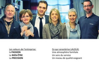 Les	
  valeurs	
  de	
  l’entreprise:	
  
la	
  PASSION	
  	
  
Le	
  BIEN-­‐ÊTRE	
  	
  
La	
  PRECISION	
  
	
  
Ce	
  qui	
  caractérise	
  LALOUX:	
  
Une	
  atmosphère	
  familiale	
  
Un	
  sens	
  du	
  service	
  
Un	
  niveau	
  de	
  qualité	
  exigeant	
  
 