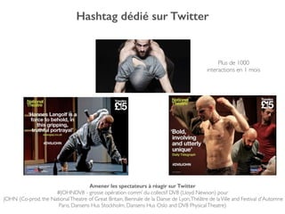 Hashtag dédié sur Twitter
Amener les spectateurs à réagir sur Twitter
#JOHNDV8 - grosse opération comm’ du collectif DV8 (Lloyd Newson) pour!
JOHN (Co-prod. the NationalTheatre of Great Britain, Biennale de la Danse de Lyon,Théâtre de laVille and Festival d'Automne
Paris, Dansens Hus Stockholm, Dansens Hus Oslo and DV8 PhysicalTheatre)!
Plus de 1000!
interactions en 1 mois
 