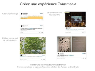 Créer une expérience Transmedia
Inventer une histoire autour d’un événement
Premier exemple de ce type avec l’exposition « Indiens des Plaines » au Quai Branly.
Créer un personnage
Le faire exister dans
l’espace public
L’utiliser comme outil
de communication
 