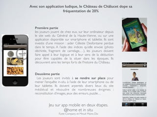 Jeu sur app mobile en deux étapes.!
@home et in situ!
Furet Company et Minuit Moins Dix
Avec son application ludique, le Château de Châlucet dope sa
fréquentation de 20%
Première partie !
les joueurs jouent de chez eux, sur leur ordinateur depuis
le site web du Général de la Haute-Vienne, ou sur une
application disponible sur smartphone et tablette. Ils sont
investis d’une mission : aider Céleste Desfontaine perdue
dans le temps. A l’aide des indices qu’elle envoie (photo
déchirée, fragment de carrelage,…), les joueurs doivent
faire appel à leur logique et à leur sens de la déduction
pour être capables de la situer dans les époques. Ils
découvrent ainsi les temps forts de l’histoire du Château.!
!
!
Deuxième partie
Les joueurs sont invités à se rendre sur place pour
mener l’enquête in-situ à l’aide de leur smartphone ou de
leur tablette. Ils doivent arpentés divers lieux du site
médiéval et résoudre de nombreuses énigmes :
reconstitution d’images, jeux des erreurs, puzzle…
 