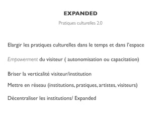 EXPANDED
Pratiques culturelles 2.0
Elargir les pratiques culturelles dans le temps et dans l’espace!
Empowerment du visiteur ( autonomisation ou capacitation)!
Briser la verticalité visiteur/institution!
Mettre en réseau (institutions, pratiques, artistes, visiteurs)!
Décentraliser les institutions/ Expanded
 