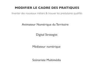 MODIFIER LE CADRE DES PRATIQUES
Inventer des nouveaux métiers & trouver les prestataires qualiﬁés
Animateur Numérique du Territoire!
Digital Strategist!
Médiateur numérique
Scénariste Multimédia
 