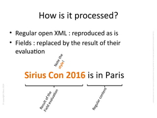 ©copyrightObeo2016
CedocumentestlapropriétédeObeoetnesauraitêtrecommuniquéàunterssanssonautorisaton.
How is it processed?
• Regular open XML : reproduced as is
• Fields : replaced by the result of their
evaluaton
Resultofthe
Fieldevaluaton
Regularcontent
Notethestyle!
 