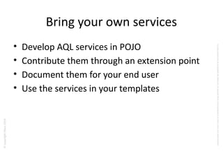 ©copyrightObeo2016
CedocumentestlapropriétédeObeoetnesauraitêtrecommuniquéàunterssanssonautorisaton.
Bring your own services
• Develop AQL services in POJO
• Contribute them through an extension point
• Document them for your end user
• Use the services in your templates
 
