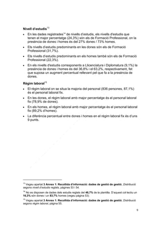 Nivell d’estudis13








En les dades registrades14 de nivells d’estudis, els nivells d'estudis que
tenen el major percentatge (24,3%) són els de Formació Professional, on la
presència de dones i homes és del 27% dones / 73% homes.
Els nivells d’estudis predominants en les dones són els de Formació
Professional (31,7%).
Els nivells d’estudis predominants en els homes també són els de Formació
Professional (22,3%).
En els nivells d'estudis corresponents a Llicenciatura i Diplomatura (9,1%) la
presència de dones i homes és del 36,8% i el 63,2%, respectivament, fet
que suposa un augment percentual rellevant pel que fa a la presència de
dones.

Règim laboral15


El règim laboral on se situa la majoria del personal (836 persones, 87,1%)
és el personal laboral fix.



En les dones, el règim laboral amb major percentatge és el personal laboral
fix (78,9% de dones).



En els homes, el règim laboral amb major percentatge és el personal laboral
fix (89,2% d’homes).



La diferència percentual entre dones i homes en el règim laboral fix és d’uns
9 punts.

13

Vegeu apartat 3 Annex 1: Recollida d’informació: dades de gestió de gestió, Distribució
segons nivell d’estudis reglats, pàgines 53 i 54.
14

No es disposen de dades dels estudis reglats del 46,7% de la plantilla. D’aquest col·lectiu un
16,3% són dones i un 83,7% homes (vegeu pàgina 53).
15

Vegeu apartat 3 Annex 1: Recollida d’informació: dades de gestió de gestió, Distribució
segons règim laboral, pàgina 55.
9

 