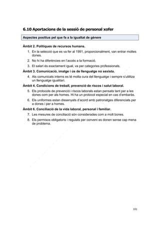 6.10 Aportacions de la sessió de personal xofer
Aspectes positius pel que fa a la igualtat de gènere
Àmbit 2. Polítiques de recursos humans.
1. En la selecció que es va fer al 1991, proporcionalment, van entrar moltes
dones.
2. No hi ha diferències en l’accés a la formació.
3. El salari és exactament igual, va per categories professionals.
Àmbit 3. Comunicació, imatge i ús de llenguatge no sexista.
4. Als comunicats interns es té molta cura del llenguatge i sempre s’utilitza
un llenguatge igualitari.
Àmbit 4. Condicions de treball, prevenció de riscos i salut laboral.
5. Els protocols de prevenció i riscos laborals estan pensats tant per a les
dones com per als homes. Hi ha un protocol especial en cas d’embaràs.
6. Els uniformes estan dissenyats d’acord amb patronatges diferenciats per
a dones i per a homes.
Àmbit 6. Conciliació de la vida laboral, personal i familiar.
7. Les mesures de conciliació són considerades com a molt bones.
8. Els permisos obligatoris i regulats per conveni es donen sense cap mena
de problema.

101

 
