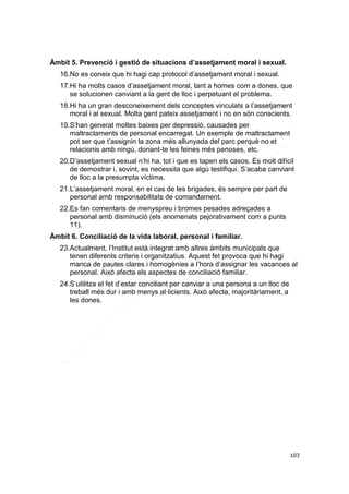 Àmbit 5. Prevenció i gestió de situacions d’assetjament moral i sexual.
16.No es coneix que hi hagi cap protocol d’assetjament moral i sexual.
17.Hi ha molts casos d’assetjament moral, tant a homes com a dones, que
se solucionen canviant a la gent de lloc i perpetuant el problema.
18.Hi ha un gran desconeixement dels conceptes vinculats a l’assetjament
moral i al sexual. Molta gent pateix assetjament i no en són conscients.
19.S’han generat moltes baixes per depressió, causades per
maltractaments de personal encarregat. Un exemple de maltractament
pot ser que t’assignin la zona més allunyada del parc perquè no et
relacionis amb ningú, donant-te les feines més penoses, etc.
20.D’assetjament sexual n’hi ha, tot i que es tapen els casos. És molt difícil
de demostrar i, sovint, es necessita que algú testifiqui. S’acaba canviant
de lloc a la presumpta víctima.
21.L’assetjament moral, en el cas de les brigades, és sempre per part de
personal amb responsabilitats de comandament.
22.Es fan comentaris de menyspreu i bromes pesades adreçades a
personal amb disminució (els anomenats pejorativament com a punts
11).
Àmbit 6. Conciliació de la vida laboral, personal i familiar.
23.Actualment, l’Institut està integrat amb altres àmbits municipals que
tenen diferents criteris i organitzatius. Aquest fet provoca que hi hagi
manca de pautes clares i homogènies a l’hora d’assignar les vacances al
personal. Això afecta els aspectes de conciliació familiar.
24.S’utilitza el fet d’estar conciliant per canviar a una persona a un lloc de
treball més dur i amb menys al·licients. Això afecta, majoritàriament, a
les dones.

103

 