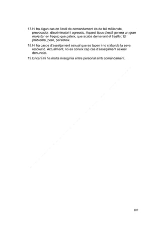 17.Hi ha algun cas on l’estil de comandament és de tall militarista,
provocador, discriminatori i agressiu. Aquest tipus d’estil genera un gran
malestar en l’equip que pateix, que acaba demanant el trasllat. El
problema, però, persisteix.
18.Hi ha casos d’assetjament sexual que es tapen i no s’aborda la seva
resolució. Actualment, no es coneix cap cas d’assetjament sexual
denunciat.
19.Encara hi ha molta misogínia entre personal amb comandament.

107

 